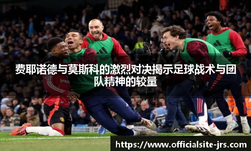 费耶诺德与莫斯科的激烈对决揭示足球战术与团队精神的较量