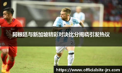 阿根廷与新加坡精彩对决比分揭晓引发热议