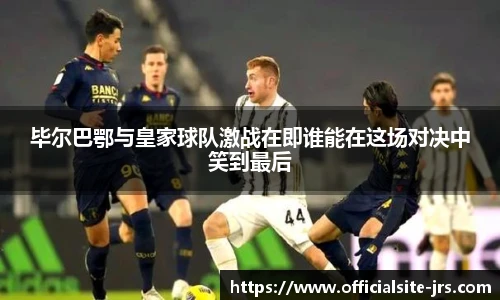 毕尔巴鄂与皇家球队激战在即谁能在这场对决中笑到最后